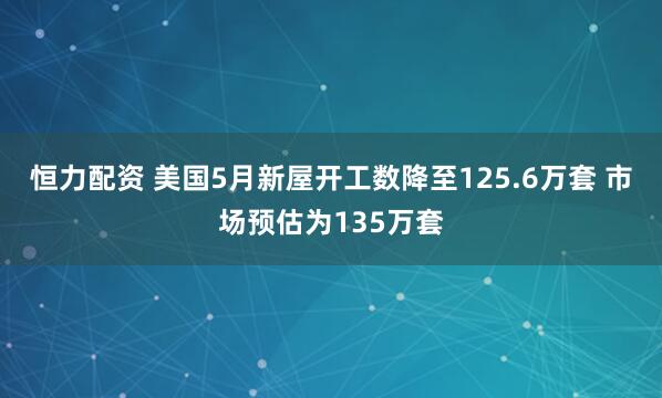 恒力配资 美国5月新屋开工数降至125.6万套 市场预估为135万套