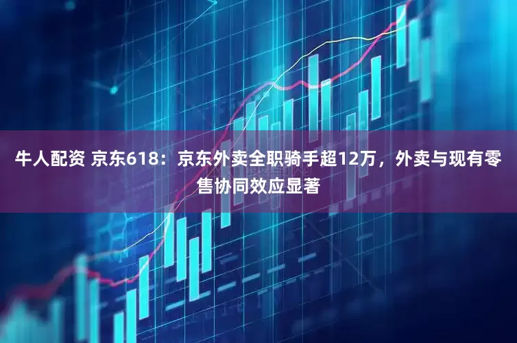 牛人配资 京东618：京东外卖全职骑手超12万，外卖与现有零售协同效应显著