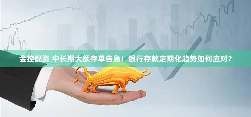 金控配资 中长期大额存单告急！银行存款定期化趋势如何应对？