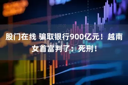 股门在线 骗取银行900亿元！越南女首富判了：死刑！
