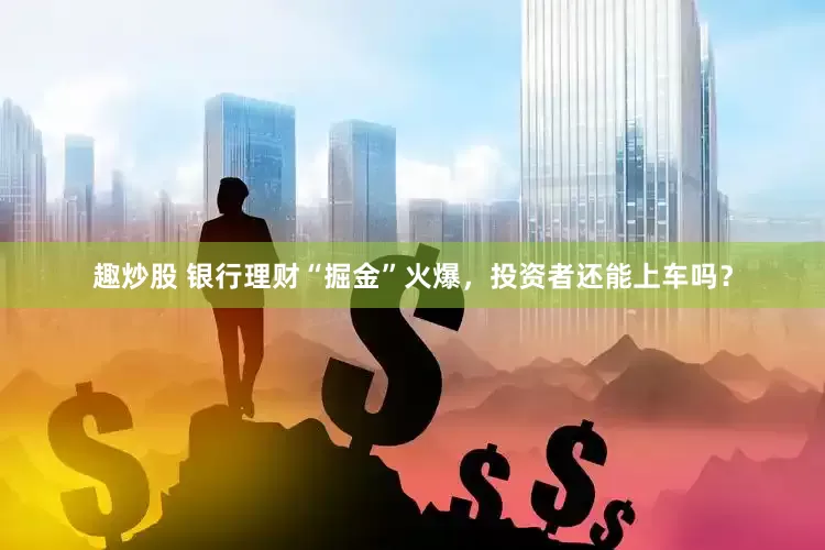 趣炒股 银行理财“掘金”火爆，投资者还能上车吗？