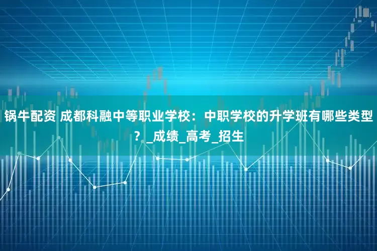 锅牛配资 成都科融中等职业学校：中职学校的升学班有哪些类型？_成绩_高考_招生