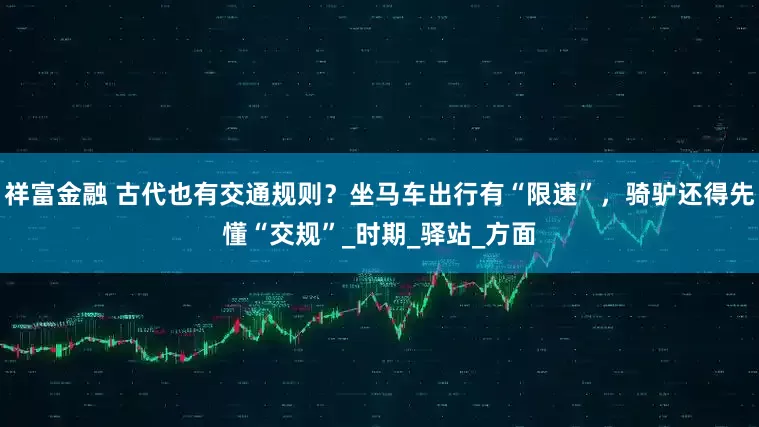 祥富金融 古代也有交通规则？坐马车出行有“限速”，骑驴还得先懂“交规”_时期_驿站_方面