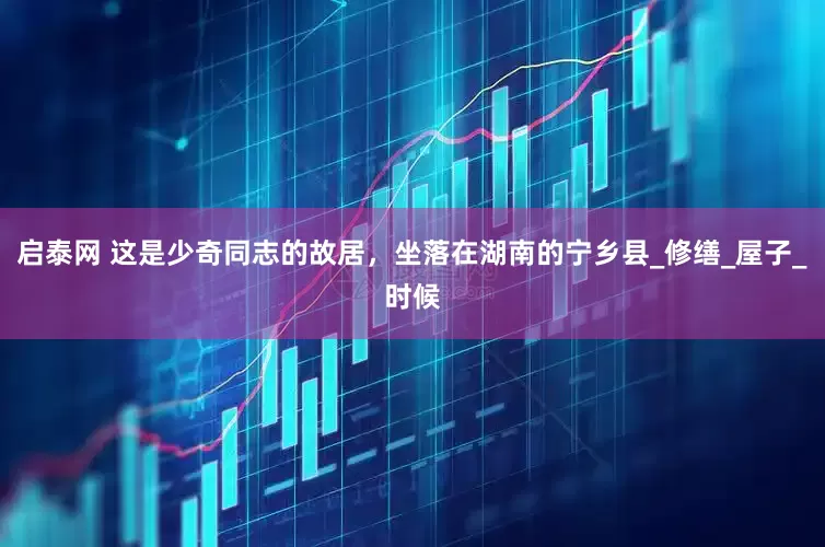 启泰网 这是少奇同志的故居，坐落在湖南的宁乡县_修缮_屋子_时候