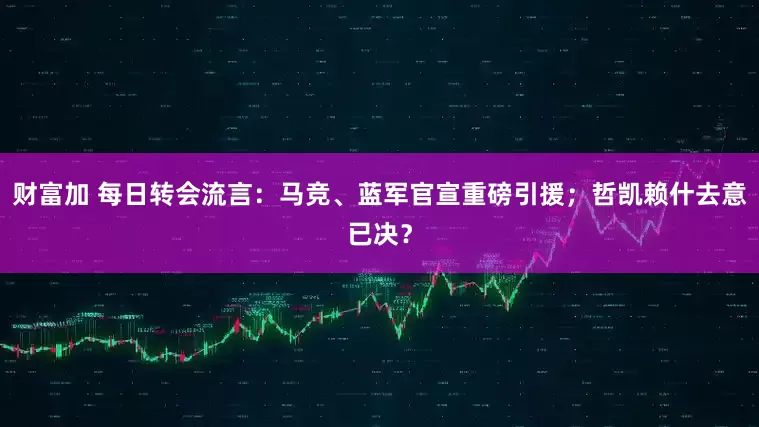 财富加 每日转会流言：马竞、蓝军官宣重磅引援；哲凯赖什去意已决？