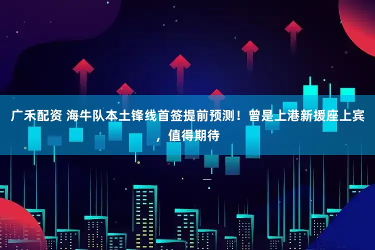 广禾配资 海牛队本土锋线首签提前预测！曾是上港新援座上宾，值得期待