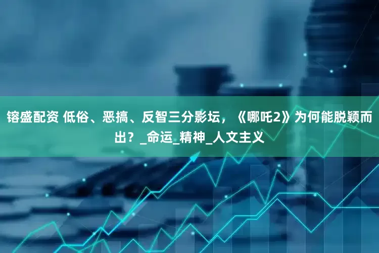 镕盛配资 低俗、恶搞、反智三分影坛，《哪吒2》为何能脱颖而出？_命运_精神_人文主义