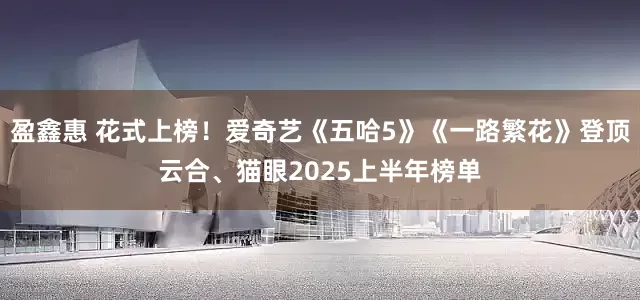盈鑫惠 花式上榜！爱奇艺《五哈5》《一路繁花》登顶云合、猫眼2025上半年榜单