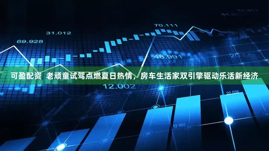 可盈配资  老顽童试驾点燃夏日热情，房车生活家双引擎驱动乐活新经济