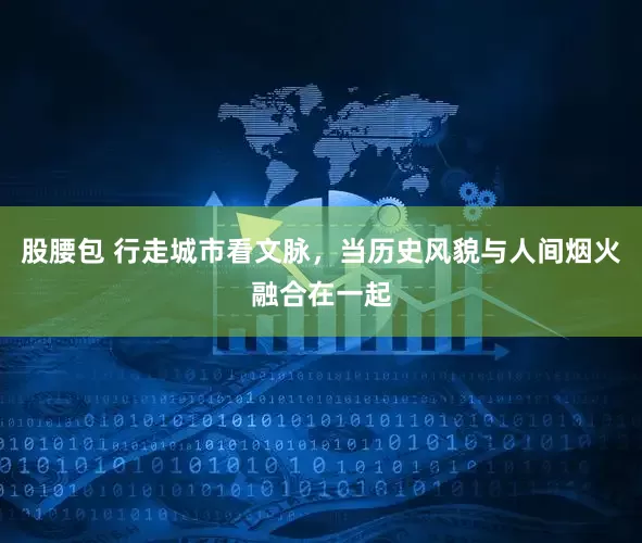 股腰包 行走城市看文脉，当历史风貌与人间烟火融合在一起