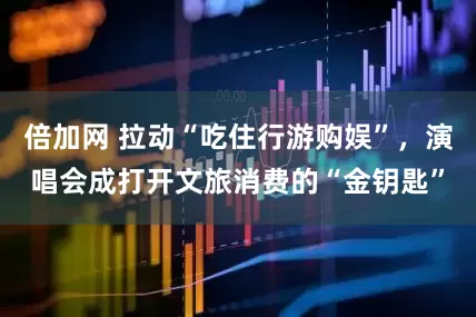 倍加网 拉动“吃住行游购娱”，演唱会成打开文旅消费的“金钥匙”