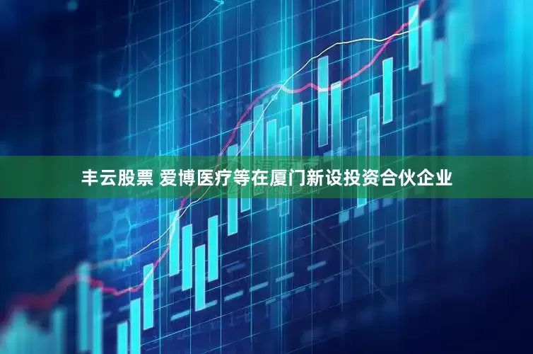 丰云股票 爱博医疗等在厦门新设投资合伙企业