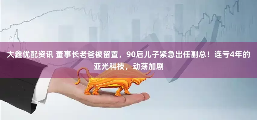 大鑫优配资讯 董事长老爸被留置，90后儿子紧急出任副总！连亏4年的亚光科技，动荡加剧