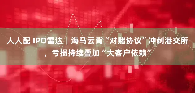 人人配 IPO雷达｜海马云背“对赌协议”冲刺港交所，亏损持续叠加“大客户依赖”
