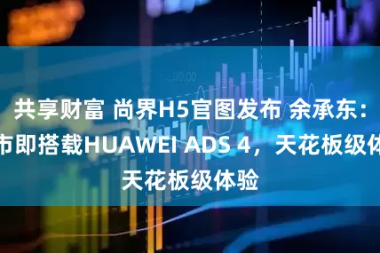 共享财富 尚界H5官图发布 余承东：上市即搭载HUAWEI ADS 4，天花板级体验