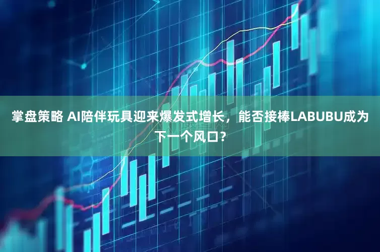掌盘策略 AI陪伴玩具迎来爆发式增长，能否接棒LABUBU成为下一个风口？