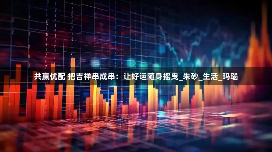 共赢优配 把吉祥串成串：让好运随身摇曳_朱砂_生活_玛瑙
