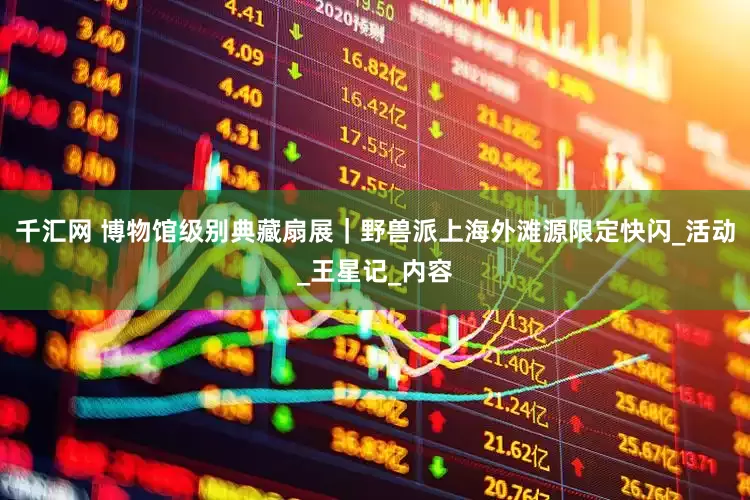 千汇网 博物馆级别典藏扇展｜野兽派上海外滩源限定快闪_活动_王星记_内容