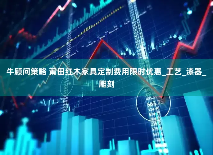 牛顾问策略 莆田红木家具定制费用限时优惠_工艺_漆器_雕刻