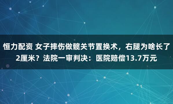 恒力配资 女子摔伤做髋关节置换术，右腿为啥长了2厘米？法院一审判决：医院赔偿13.7万元