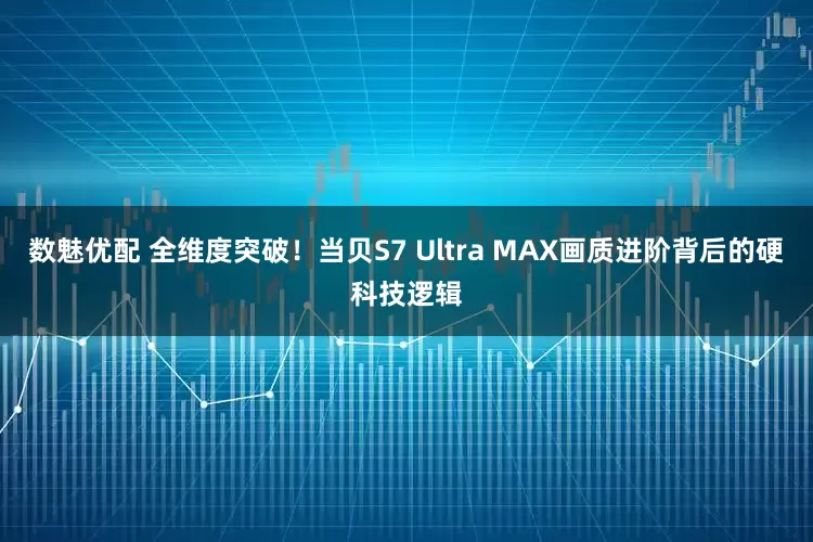 数魅优配 全维度突破！当贝S7 Ultra MAX画质进阶背后的硬科技逻辑