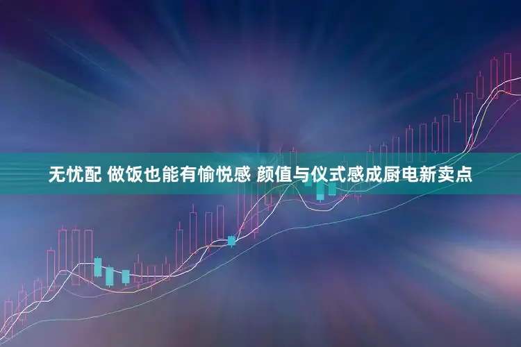 无忧配 做饭也能有愉悦感 颜值与仪式感成厨电新卖点