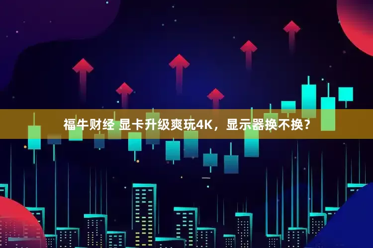 福牛财经 显卡升级爽玩4K，显示器换不换？