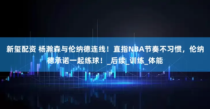 新玺配资 杨瀚森与伦纳德连线！直指NBA节奏不习惯，伦纳德承诺一起练球！_后续_训练_体能
