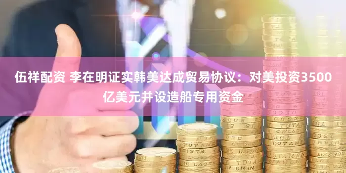 伍祥配资 李在明证实韩美达成贸易协议：对美投资3500亿美元并设造船专用资金