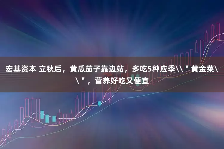 宏基资本 立秋后，黄瓜茄子靠边站，多吃5种应季\＂黄金菜\＂，营养好吃又便宜