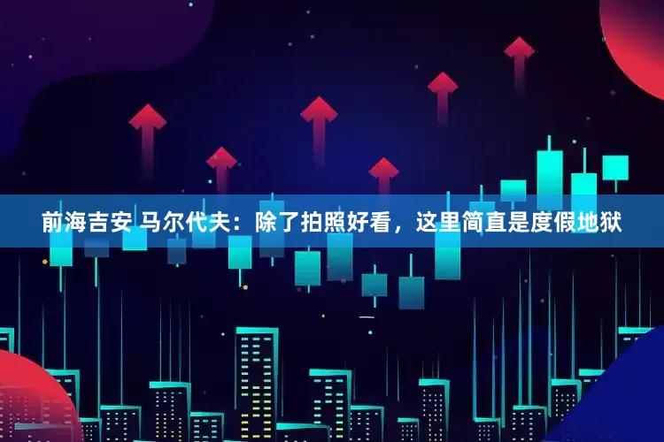 前海吉安 马尔代夫：除了拍照好看，这里简直是度假地狱