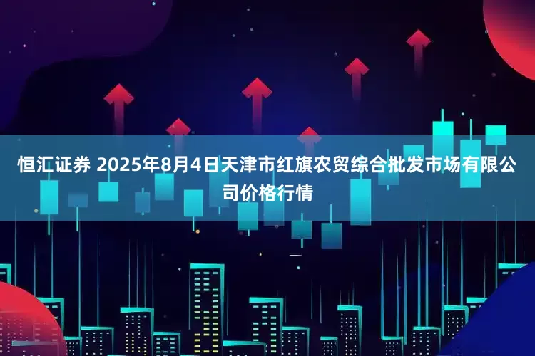 恒汇证券 2025年8月4日天津市红旗农贸综合批发市场有限公司价格行情