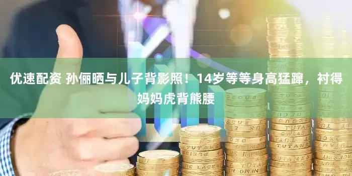 优速配资 孙俪晒与儿子背影照！14岁等等身高猛蹿，衬得妈妈虎背熊腰