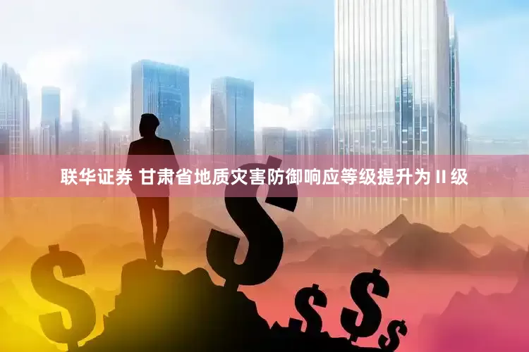 联华证券 甘肃省地质灾害防御响应等级提升为Ⅱ级