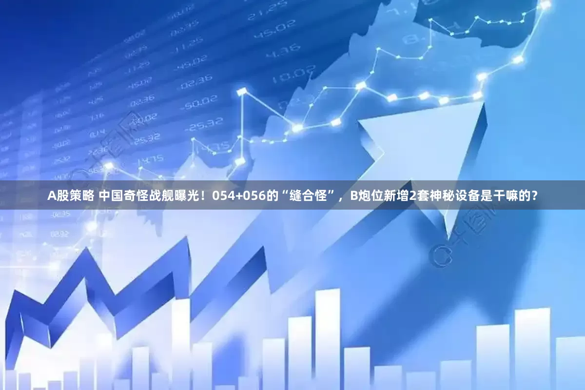 A股策略 中国奇怪战舰曝光！054+056的“缝合怪”，B炮位新增2套神秘设备是干嘛的？