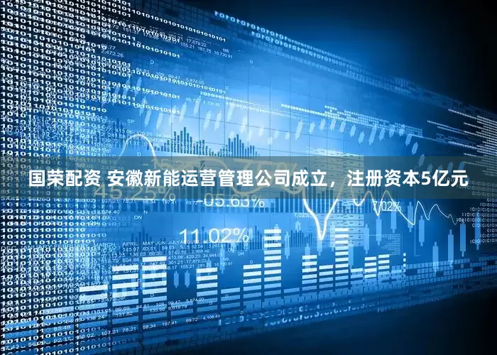 国荣配资 安徽新能运营管理公司成立，注册资本5亿元