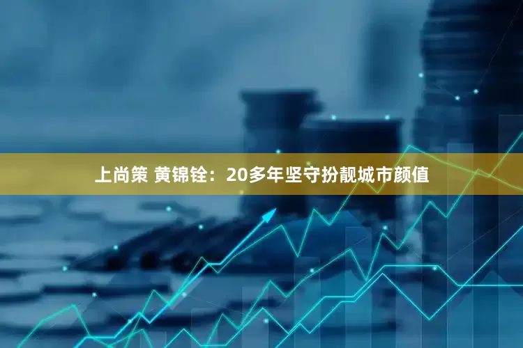 上尚策 黄锦铨：20多年坚守扮靓城市颜值