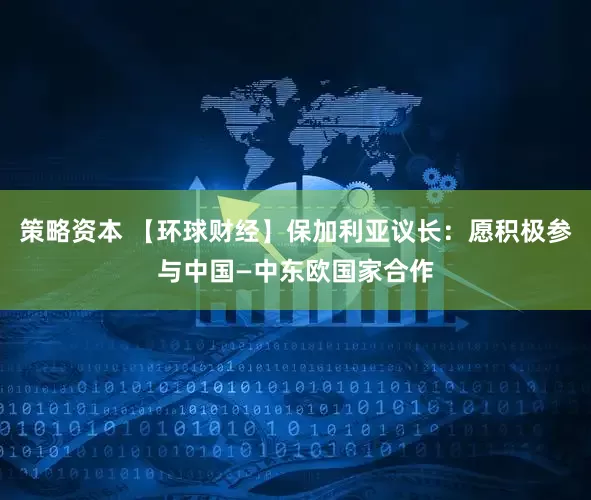 策略资本 【环球财经】保加利亚议长：愿积极参与中国—中东欧国家合作