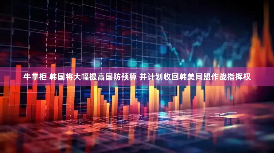 牛掌柜 韩国将大幅提高国防预算 并计划收回韩美同盟作战指挥权