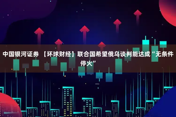 中国银河证券 【环球财经】联合国希望俄乌谈判能达成“无条件停火”