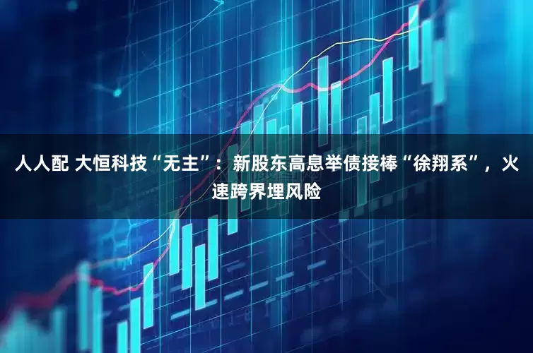 人人配 大恒科技“无主”：新股东高息举债接棒“徐翔系”，火速跨界埋风险