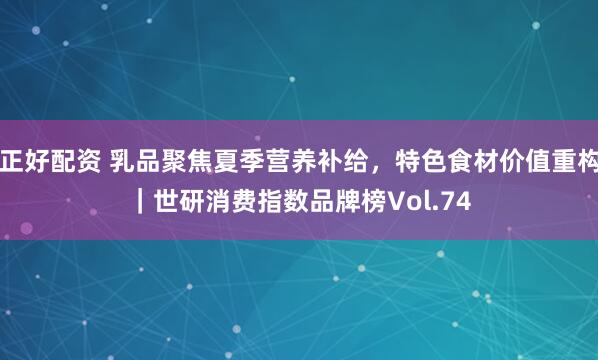 正好配资 乳品聚焦夏季营养补给，特色食材价值重构｜世研消费指数品牌榜Vol.74