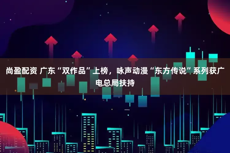 尚盈配资 广东“双作品”上榜，咏声动漫“东方传说”系列获广电总局扶持