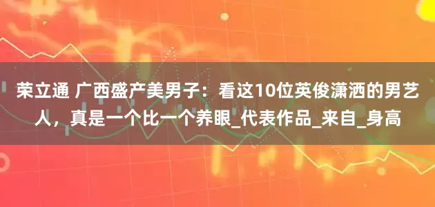荣立通 广西盛产美男子：看这10位英俊潇洒的男艺人，真是一个比一个养眼_代表作品_来自_身高