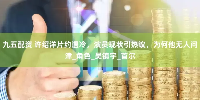 九五配资 许绍洋片约遇冷，演员现状引热议，为何他无人问津_角色_吴镇宇_首尔