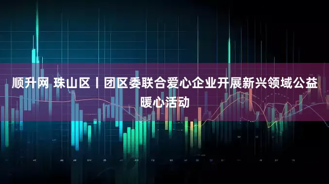 顺升网 珠山区丨团区委联合爱心企业开展新兴领域公益暖心活动